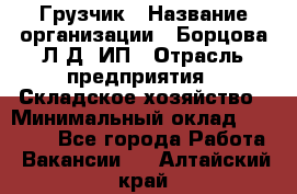 Грузчик › Название организации ­ Борцова Л.Д, ИП › Отрасль предприятия ­ Складское хозяйство › Минимальный оклад ­ 14 000 - Все города Работа » Вакансии   . Алтайский край